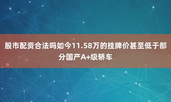 股市配资合法吗如今11.58万的挂牌价甚至低于部分国产A+级轿车