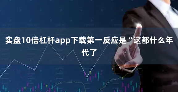 实盘10倍杠杆app下载第一反应是“这都什么年代了