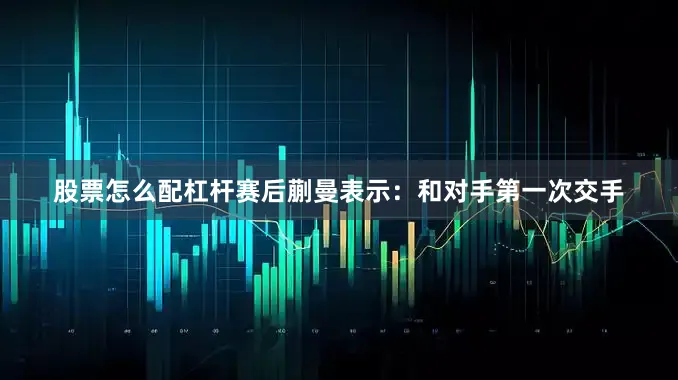 股票怎么配杠杆赛后蒯曼表示：和对手第一次交手